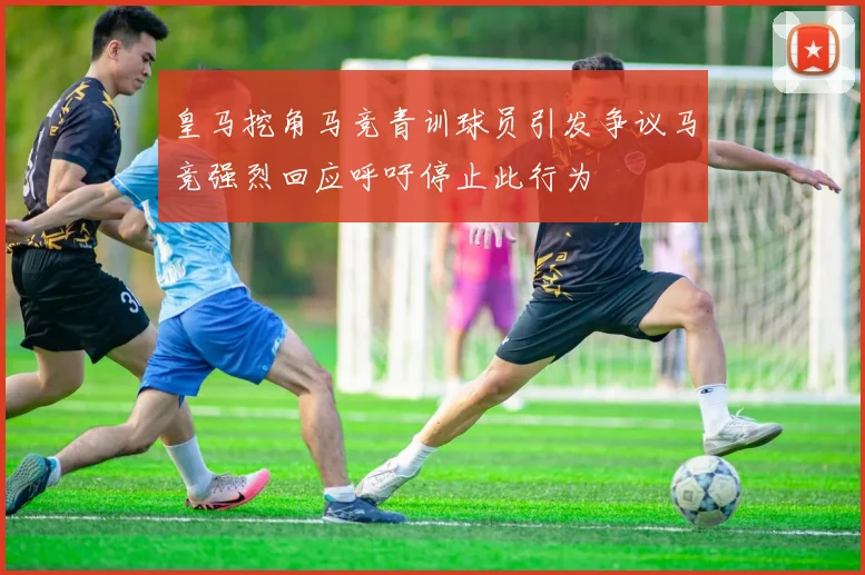 皇马挖角马竞青训球员引发争议马竞强烈回应呼吁停止此行为