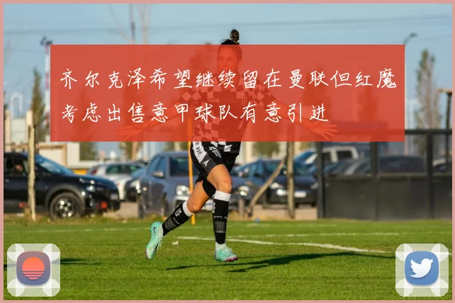 齐尔克泽希望继续留在曼联但红魔考虑出售意甲球队有意引进