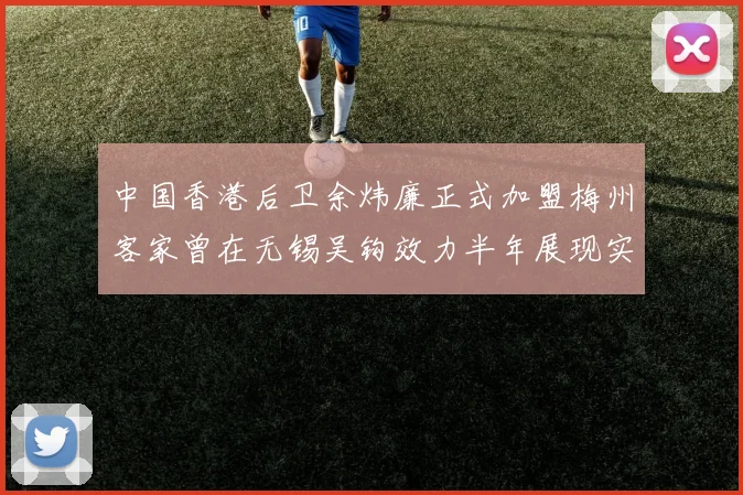 中国香港后卫余炜廉正式加盟梅州客家曾在无锡吴钩效力半年展现实力