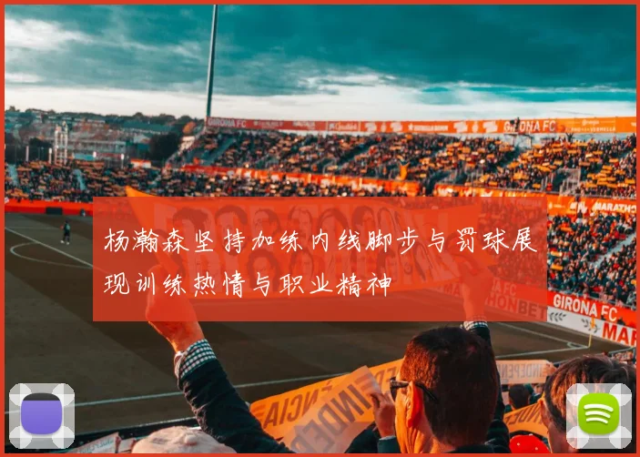 杨瀚森坚持加练内线脚步与罚球展现训练热情与职业精神