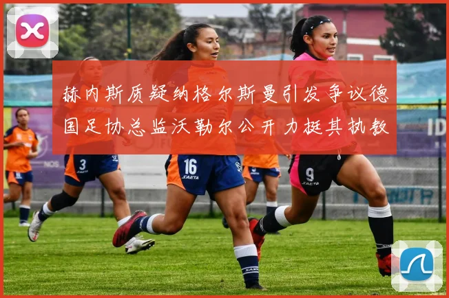 赫内斯质疑纳格尔斯曼引发争议德国足协总监沃勒尔公开力挺其执教表现