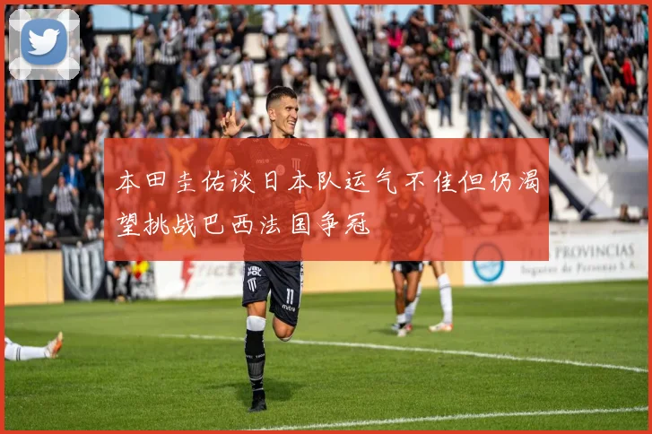 本田圭佑谈日本队运气不佳但仍渴望挑战巴西法国争冠