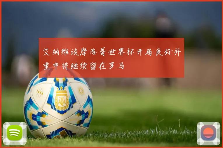 艾纳维谈摩洛哥世界杯开局良好并重申将继续留在罗马