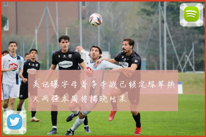 美记曝字母哥争夺战已锁定绿军热火两强本周将揭晓结果