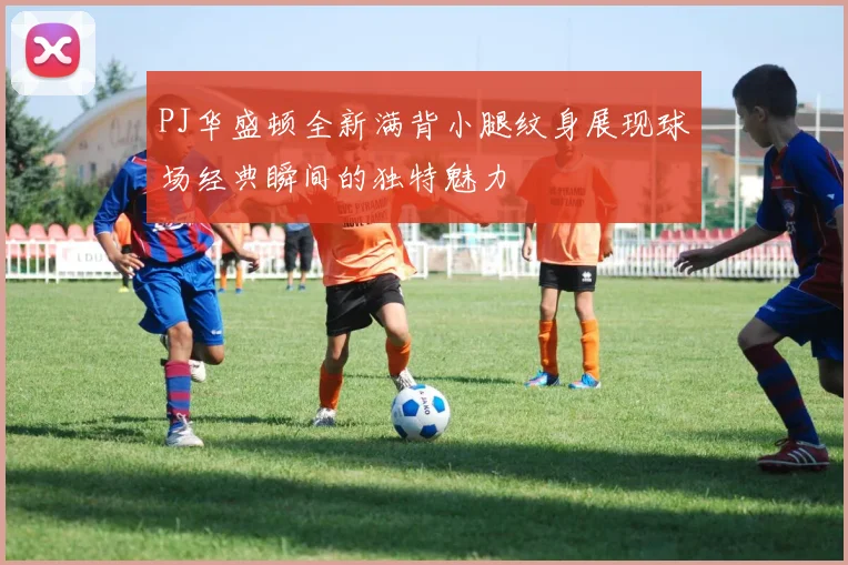 PJ华盛顿全新满背小腿纹身展现球场经典瞬间的独特魅力
