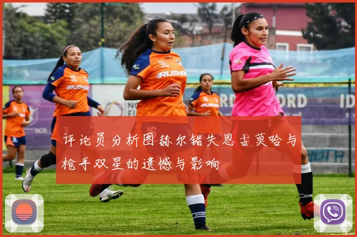 评论员分析图赫尔错失恩古莫哈与枪手双星的遗憾与影响