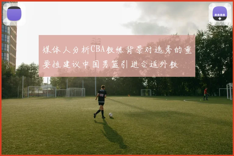 媒体人分析CBA教练背景对选秀的重要性建议中国男篮引进合适外教