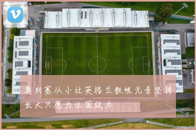 奥利塞从小让英格兰教练无奈坚持长大只愿为法国效力