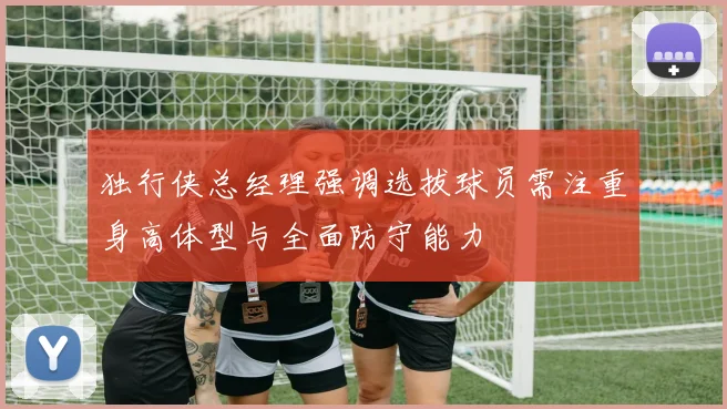 独行侠总经理强调选拔球员需注重身高体型与全面防守能力