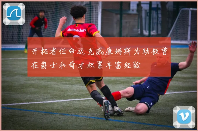 开拓者任命迈克威廉姆斯为助教曾在爵士和奇才积累丰富经验